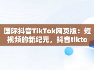 国际抖音TikTok网页版：短视频的新纪元，抖音tiktok国际版下载地址 