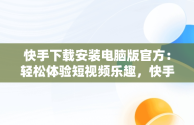 快手下载安装电脑版官方：轻松体验短视频乐趣，快手电脑版最新版本2021下载 