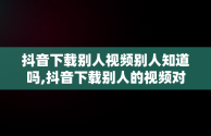 抖音下载别人视频别人知道吗,抖音下载别人的视频对方会有提示吗