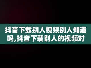 抖音下载别人视频别人知道吗,抖音下载别人的视频对方会有提示吗