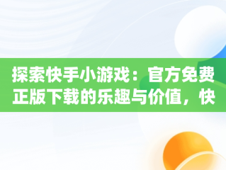 探索快手小游戏：官方免费正版下载的乐趣与价值，快手小游戏app官网 