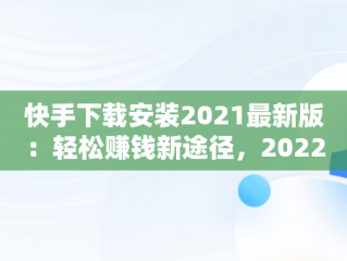 快手下载安装2021最新版：轻松赚钱新途径，2022年快手赚钱下载 