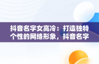 抖音名字女高冷：打造独特个性的网络形象，抖音名字女高冷霸气带符号 