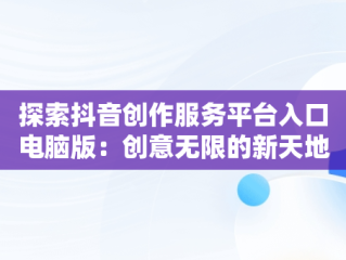 探索抖音创作服务平台入口电脑版：创意无限的新天地，抖音创作服务平台入口电脑版怎么下载 