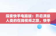 探索快手电脑版：开启满级人类的在线视频之旅，快手电脑网页版在线登录观看 