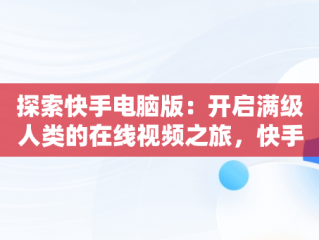 探索快手电脑版：开启满级人类的在线视频之旅，快手电脑网页版在线登录观看 