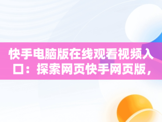 快手电脑版在线观看视频入口：探索网页快手网页版，快手电脑版网址是多少 