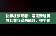 快手视频观看：娱乐新趋势与社交互动的融合，快手视频观看历史记录 