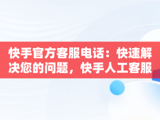 快手官方客服电话：快速解决您的问题，快手人工客服热线9559 