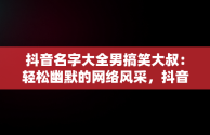 抖音名字大全男搞笑大叔：轻松幽默的网络风采，抖音名字大全男搞笑大叔图片 