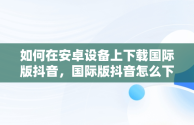 如何在安卓设备上下载国际版抖音，国际版抖音怎么下载安卓手机 