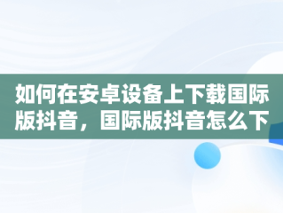 如何在安卓设备上下载国际版抖音，国际版抖音怎么下载安卓手机 