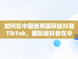 如何在中国使用国际版抖音TikTok，国际版抖音在中国怎么使用注册 