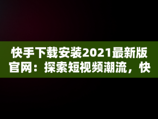 快手下载安装2021最新版官网：探索短视频潮流，快手下载官方版下载 