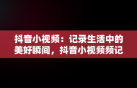 抖音小视频：记录生活中的美好瞬间，抖音小视频频记录美好生活怎么弄 