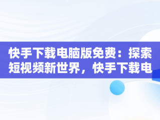 快手下载电脑版免费：探索短视频新世界，快手下载电脑版官方下载 