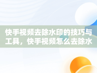 快手视频去除水印的技巧与工具，快手视频怎么去除水印和文字 