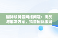 国际版抖音网络问题：挑战与解决方案，抖音国际版网络解决方法2020 