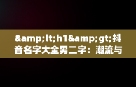 &lt;h1&gt;抖音名字大全男二字：潮流与个性的完美融合&lt;/h1&gt;，抖音名字大全男2字 