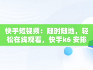 快手短视频：随时随地，轻松在线观看，快手k6 安排视频在线看 