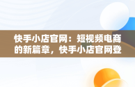 快手小店官网：短视频电商的新篇章，快手小店官网登录入口手机版最新版本更新内容 