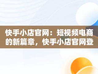 快手小店官网：短视频电商的新篇章，快手小店官网登录入口手机版最新版本更新内容 