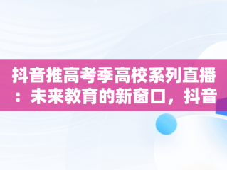 抖音推高考季高校系列直播：未来教育的新窗口，抖音讲高考报考可信么 