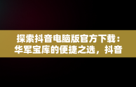 探索抖音电脑版官方下载：华军宝库的便捷之选，抖音,电脑版 