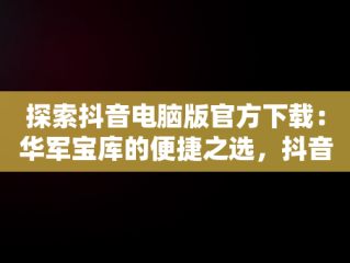 探索抖音电脑版官方下载：华军宝库的便捷之选，抖音,电脑版 