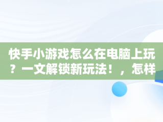 快手小游戏怎么在电脑上玩？一文解锁新玩法！，怎样在快手玩小游戏 