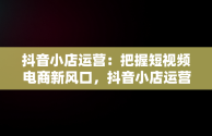 抖音小店运营：把握短视频电商新风口，抖音小店运营公司的套路 