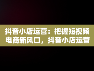 抖音小店运营：把握短视频电商新风口，抖音小店运营公司的套路 