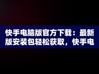 快手电脑版官方下载：最新版安装包轻松获取，快手电脑版官方下载最新版安装包在哪 