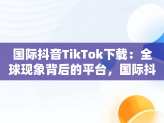 国际抖音TikTok下载：全球现象背后的平台，国际抖音tiktok下载破解版 