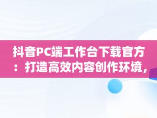 抖音PC端工作台下载官方：打造高效内容创作环境，抖音pc工作台网址 
