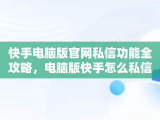 快手电脑版官网私信功能全攻略，电脑版快手怎么私信别人 