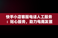 快手小店客服电话人工服务：贴心服务，助力电商发展，快手小店官方24小时人工 