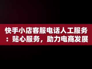 快手小店客服电话人工服务：贴心服务，助力电商发展，快手小店官方24小时人工 