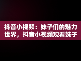 抖音小视频：妹子们的魅力世界，抖音小视频观看妹子的视频 
