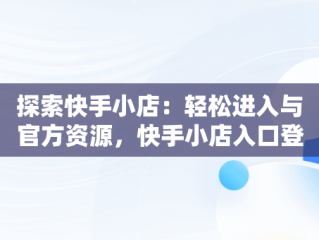 探索快手小店：轻松进入与官方资源，快手小店入口登录入口官网下载 