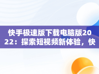 快手极速版下载电脑版2022：探索短视频新体验，快手极速版电脑版最新版 