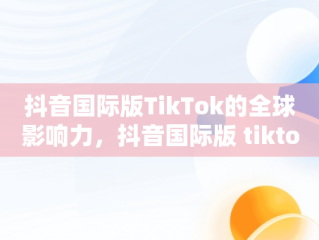 抖音国际版TikTok的全球影响力，抖音国际版 tiktok2021 