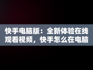 快手电脑版：全新体验在线观看视频，快手怎么在电脑上看视频 