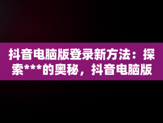 抖音电脑版登录新方法：探索***的奥秘，抖音电脑版登录手机会显示吗 