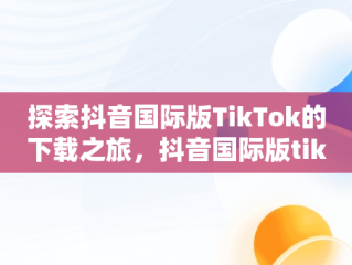 探索抖音国际版TikTok的下载之旅，抖音国际版tiktok下载安卓 