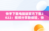 快手下载电脑版官方下载2022：视频分享新体验，快手下载电脑版官方下载2022最新版 