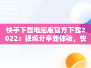 快手下载电脑版官方下载2022：视频分享新体验，快手下载电脑版官方下载2022最新版 