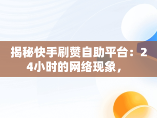 揭秘快手刷赞自助平台：24小时的网络现象， 