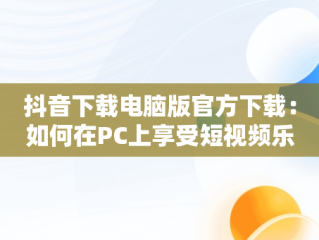 抖音下载电脑版官方下载：如何在PC上享受短视频乐趣，抖音下载安装电脑版 