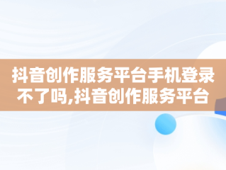 抖音创作服务平台手机登录不了吗,抖音创作服务平台手机登录不了